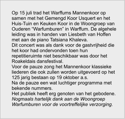 Op 15 juli trad het Warffums Mannenkoor op samen met het Gemengd Koor Usquert en het Huis-Tuin en Keuken Koor in de Woongroep van Ouderen “Warfumburen” in Warffum. De algehele leiding was in handen van Liesbeth van Hoffen met aan de piano Tatsiana Khaleva. Dit concert was als dank voor de gastvrijheid die het koor had ondervonden toen hun  repetitieruimte niet beschikbaar was door het Roakeldais dansfestival. Voor de pauze zong het Mannenkoor klassieke liederen die ook zullen worden uitgevoerd op het 125 jarig bestaan op 19 oktober a.s. Na de pauze een wat luchtiger programma met bekende nummers. Het publiek heeft erg genoten van het gebodene. Nogmaals hartelijk dank aan de Woongroep Warfumburen voor de voortreffelijke verzorging.