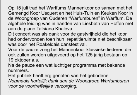 Op 15 juli trad het Warffums Mannenkoor op samen met het Gemengd Koor Usquert en het Huis-Tuin en Keuken Koor in de Woongroep van Ouderen “Warfumburen” in Warffum. De algehele leiding was in handen van Liesbeth van Hoffen met aan de piano Tatsiana Khaleva. Dit concert was als dank voor de gastvrijheid die het koor had ondervonden toen hun  repetitieruimte niet beschikbaar was door het Roakeldais dansfestival. Voor de pauze zong het Mannenkoor klassieke liederen die ook zullen worden uitgevoerd op het 125 jarig bestaan op 19 oktober a.s. Na de pauze een wat luchtiger programma met bekende nummers. Het publiek heeft erg genoten van het gebodene. Nogmaals hartelijk dank aan de Woongroep Warfumburen voor de voortreffelijke verzorging.